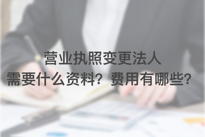 营业执照变更法人需要什么资料？费用有哪些？